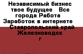 Независимый бизнес-твое будущее - Все города Работа » Заработок в интернете   . Ставропольский край,Железноводск г.